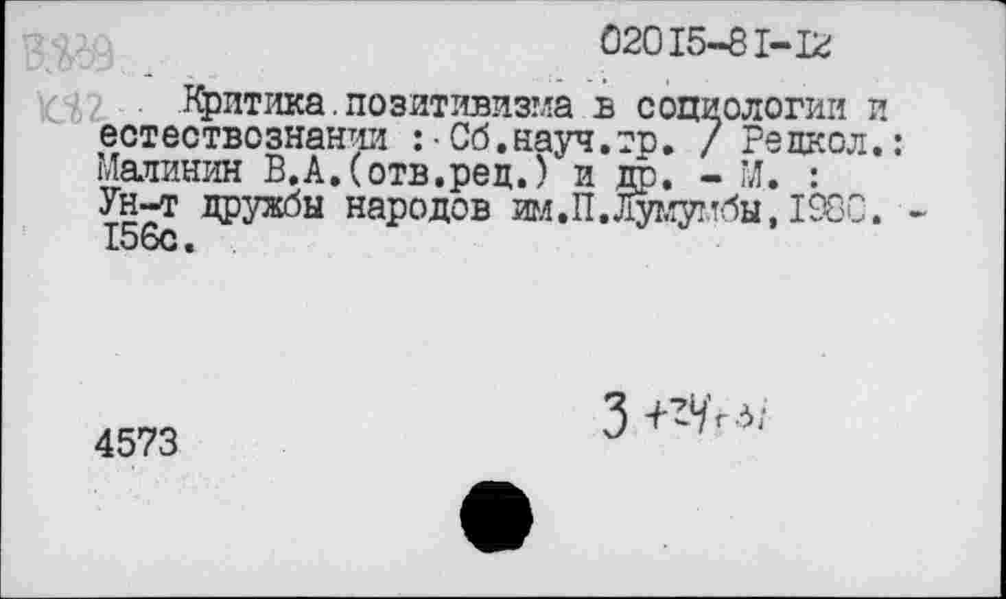 ﻿02015-81-12
Критика. позитивизма в социологии и естествознании :•Сб.науч.гр. / Рецкол.:
Малинин В.А,(отв.ред.) и др. - М. : Ун-т дружбы народов им. II. Лумумбы, 1980. 156с.
4573
3 +^/гд;